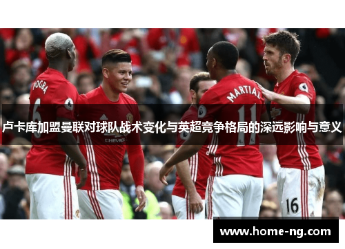 卢卡库加盟曼联对球队战术变化与英超竞争格局的深远影响与意义