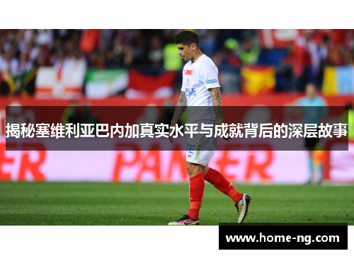 揭秘塞维利亚巴内加真实水平与成就背后的深层故事 揭秘塞维利亚巴内加真实水平与成就背后的深层故事