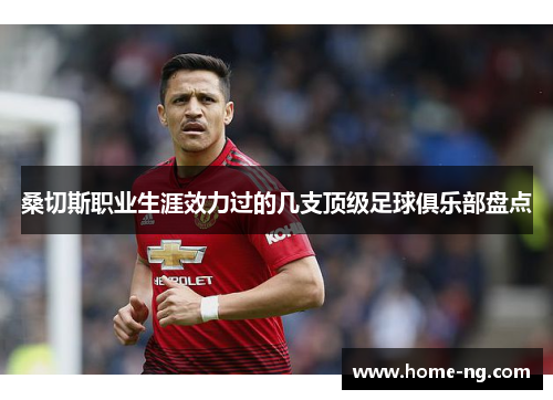 桑切斯职业生涯效力过的几支顶级足球俱乐部盘点